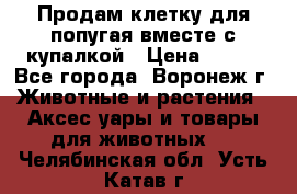 Продам клетку для попугая вместе с купалкой › Цена ­ 250 - Все города, Воронеж г. Животные и растения » Аксесcуары и товары для животных   . Челябинская обл.,Усть-Катав г.